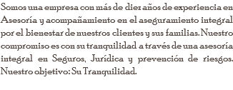 Somos una empresa con más de diez años de experiencia en Asesoría y acompañamiento en el aseguramiento integral por el bienestar de nuestros clientes y sus familias. Nuestro compromiso es con su tranquilidad a través de una asesoría integral en Seguros, Jurídica y prevención de riesgos. Nuestro objetivo: Su Tranquilidad.
