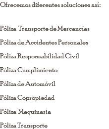 Ofrecemos diferentes soluciones así: Póliza Transporte de Mercancías Póliza de Accidentes Personales Póliza Responsabilidad Civil Póliza Cumplimiento Póliza de Automóvil Póliza Copropiedad Póliza Maquinaria Póliza Transporte