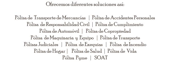 Ofrecemos diferentes soluciones así: Póliza de Transporte de Mercancías | Póliza de Accidentes Personales Póliza de Responsabilidad Civil | Póliza de Cumplimiento Póliza de Automóvil | Póliza de Copropiedad Póliza de Maquinaria y Equipo | Póliza de Transporte Pólizas Judiciales | Póliza de Exequias | Póliza de Incendio Póliza de Hogar | Póliza de Salud | Póliza de Vida Póliza Pyme | SOAT 