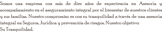 Somos una empresa con más de diez años de experiencia en Asesoría y acompañamiento en el aseguramiento integral por el bienestar de nuestros clientes y sus familias. Nuestro compromiso es con su tranquilidad a través de una asesoría integral en Seguros, Jurídica y prevención de riesgos. Nuestro objetivo: Su Tranquilidad. 